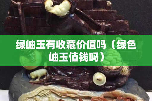 綠岫玉有收藏價值嗎（綠色岫玉值錢嗎）
