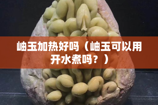 岫玉加熱好嗎（岫玉可以用開(kāi)水煮嗎？）