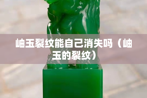 岫玉裂紋能自己消失嗎（岫玉的裂紋）