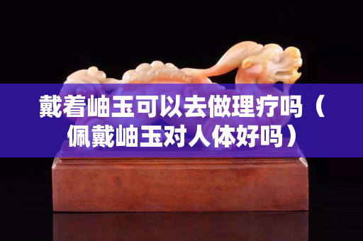 戴著岫玉可以去做理療嗎（佩戴岫玉對(duì)人體好嗎）
