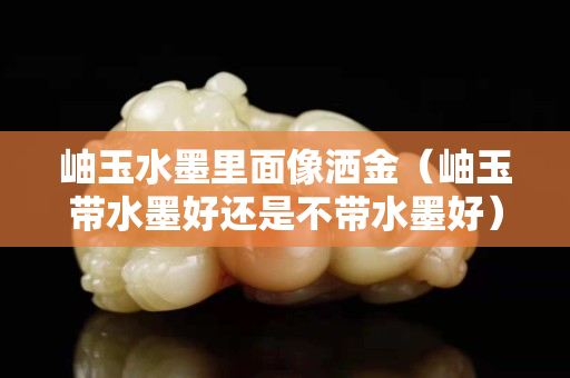 岫玉水墨里面像灑金（岫玉帶水墨好還是不帶水墨好）