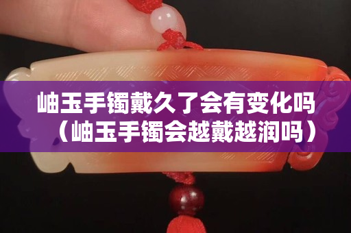 岫玉手鐲戴久了會有變化嗎（岫玉手鐲會越戴越潤嗎）