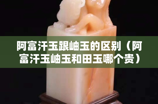 阿富汗玉跟岫玉的區別（阿富汗玉岫玉和田玉哪個貴）