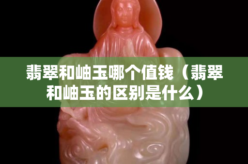 翡翠和岫玉哪個值錢（翡翠和岫玉的區別是什么）