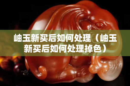 岫玉新買后如何處理（岫玉新買后如何處理掉色）