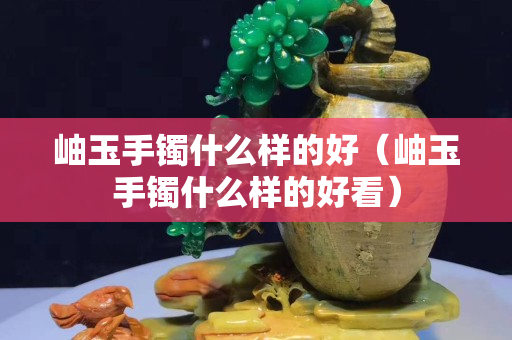 岫玉手鐲什么樣的好（岫玉手鐲什么樣的好看）