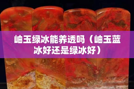 岫玉綠冰能養透嗎（岫玉藍冰好還是綠冰好）