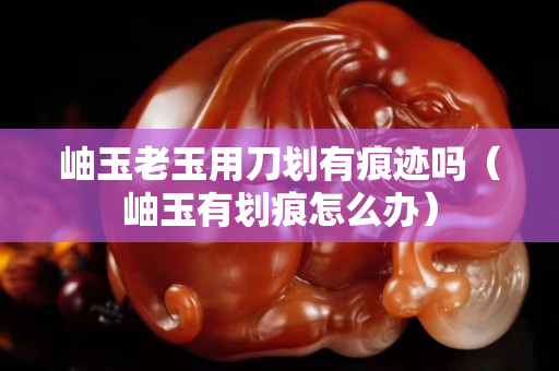 岫玉老玉用刀劃有痕跡嗎（岫玉有劃痕怎么辦）