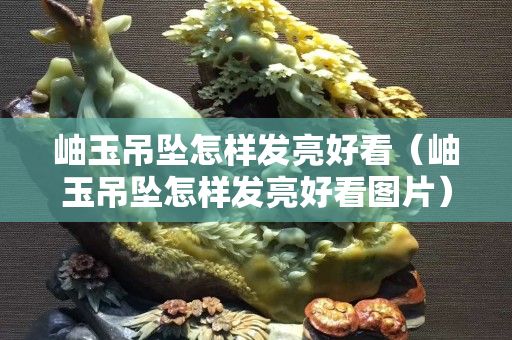 岫玉吊墜怎樣發(fā)亮好看（岫玉吊墜怎樣發(fā)亮好看圖片）