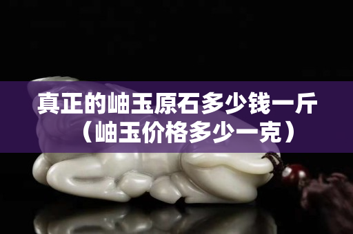 真正的岫玉原石多少錢一斤（岫玉價格多少一克）