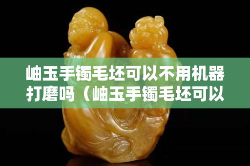 岫玉手鐲毛坯可以不用機器打磨嗎（岫玉手鐲毛坯可以不用機器打磨嗎視頻）