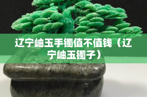 遼寧岫玉手鐲值不值錢（遼寧岫玉鐲子）