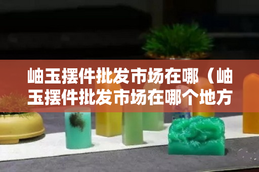 岫玉擺件批發(fā)市場(chǎng)在哪（岫玉擺件批發(fā)市場(chǎng)在哪個(gè)地方）