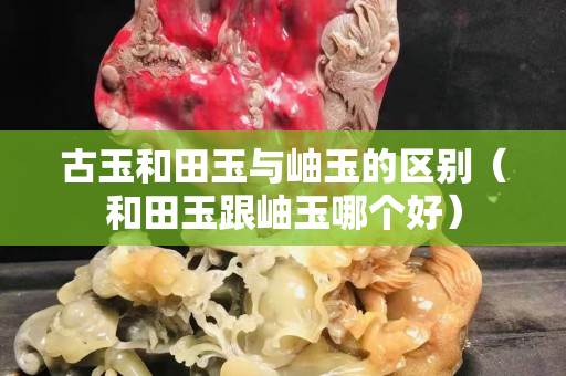 古玉和田玉與岫玉的區(qū)別（和田玉跟岫玉哪個好）