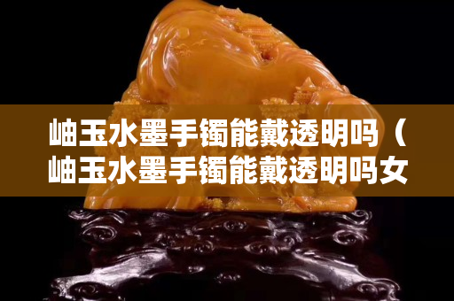岫玉水墨手鐲能戴透明嗎（岫玉水墨手鐲能戴透明嗎女）