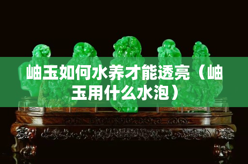 岫玉如何水養才能透亮（岫玉用什么水泡）