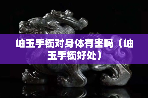 岫玉手鐲對身體有害嗎（岫玉手鐲好處）