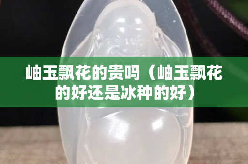 岫玉飄花的貴嗎（岫玉飄花的好還是冰種的好）