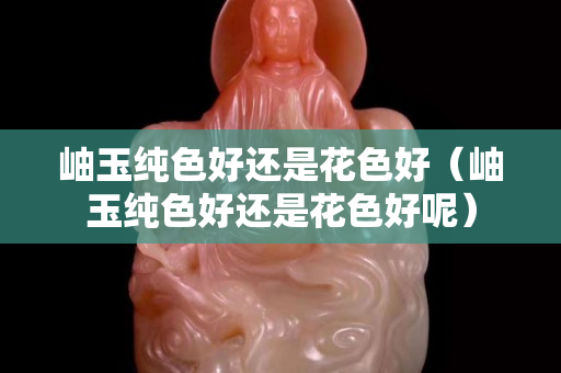 岫玉純色好還是花色好（岫玉純色好還是花色好呢）