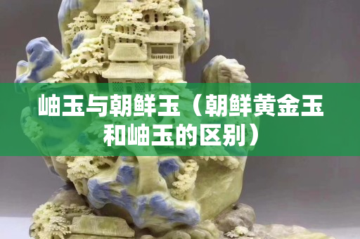岫玉與朝鮮玉（朝鮮黃金玉和岫玉的區別）