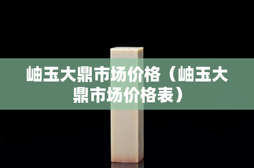 岫玉大鼎市場價格（岫玉大鼎市場價格表）