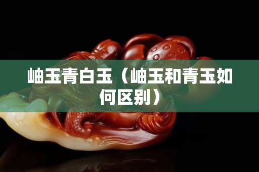 岫玉青白玉（岫玉和青玉如何區別）