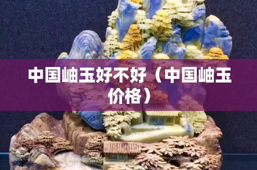 中國岫玉好不好（中國岫玉價格）
