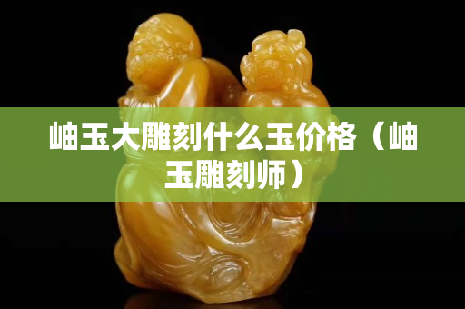 岫玉大雕刻什么玉價格（岫玉雕刻師）