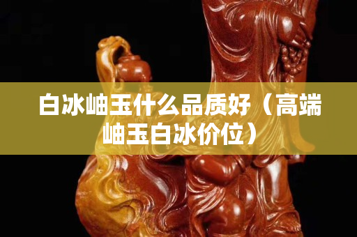 白冰岫玉什么品質(zhì)好（高端岫玉白冰價(jià)位）