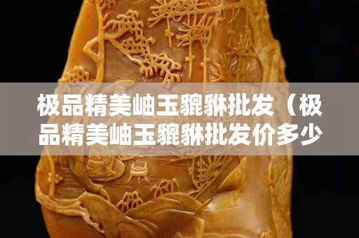 極品精美岫玉貔貅批發（極品精美岫玉貔貅批發價多少）