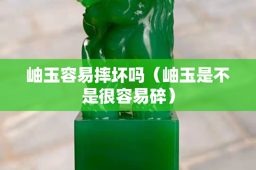 岫玉容易摔壞嗎（岫玉是不是很容易碎）