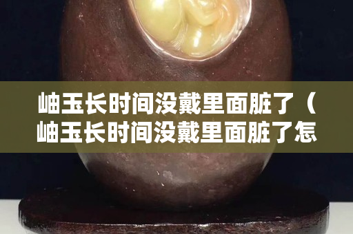 岫玉長時間沒戴里面臟了（岫玉長時間沒戴里面臟了怎么清洗）