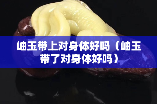 岫玉帶上對(duì)身體好嗎（岫玉帶了對(duì)身體好嗎）