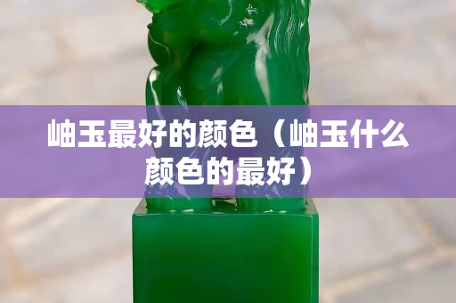 岫玉最好的顏色（岫玉什么顏色的最好）