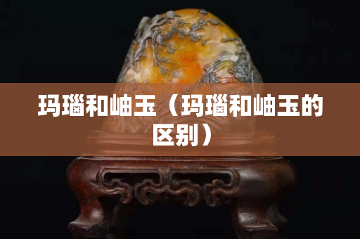 瑪瑙和岫玉（瑪瑙和岫玉的區(qū)別）