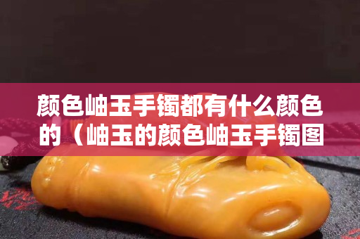 顏色岫玉手鐲都有什么顏色的（岫玉的顏色岫玉手鐲圖片）
