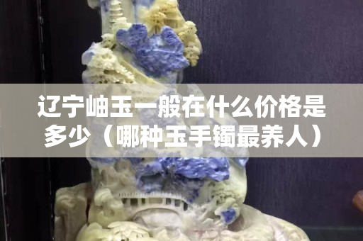 遼寧岫玉一般在什么價格是多少（哪種玉手鐲最養人）