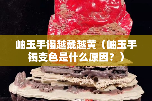 岫玉手鐲越戴越黃（岫玉手鐲變色是什么原因？）
