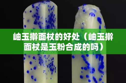 岫玉搟面杖的好處（岫玉搟面杖是玉粉合成的嗎）