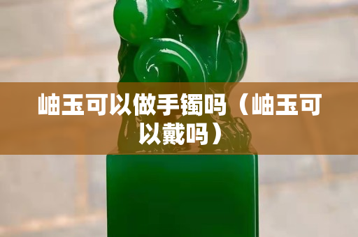 岫玉可以做手鐲嗎（岫玉可以戴嗎）