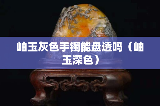 岫玉灰色手鐲能盤透嗎（岫玉深色）