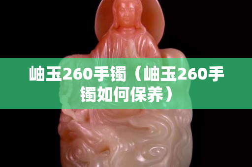 岫玉260手鐲（岫玉260手鐲如何保養）