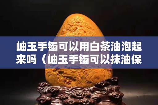岫玉手鐲可以用白茶油泡起來嗎（岫玉手鐲可以抹油保養嗎）