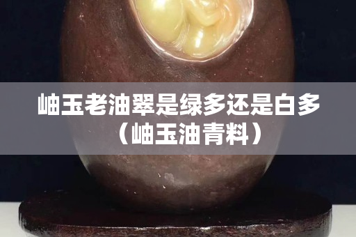 岫玉老油翠是綠多還是白多（岫玉油青料）