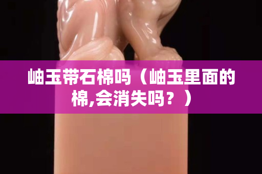 岫玉帶石棉嗎（岫玉里面的棉,會消失嗎？）