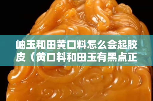 岫玉和田黃口料怎么會(huì)起膠皮（黃口料和田玉有黑點(diǎn)正常嗎）