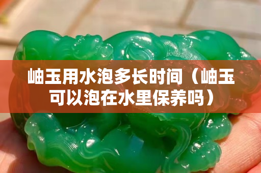 岫玉用水泡多長時間（岫玉可以泡在水里保養嗎）