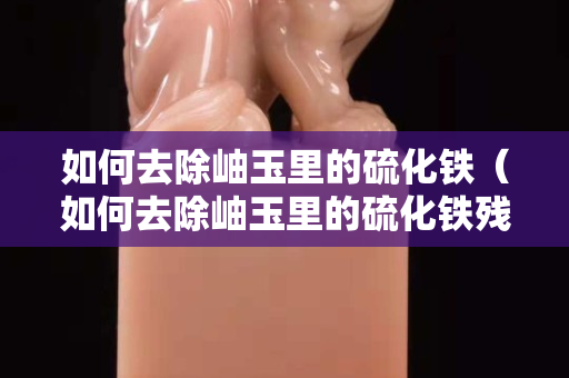如何去除岫玉里的硫化鐵（如何去除岫玉里的硫化鐵殘留）