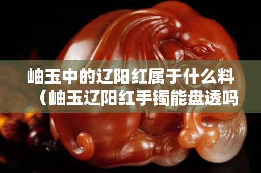 岫玉中的遼陽紅屬于什么料（岫玉遼陽紅手鐲能盤透嗎）