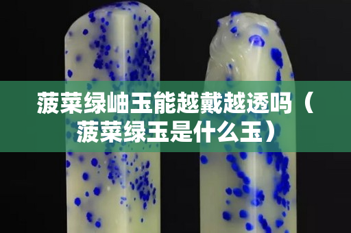 菠菜綠岫玉能越戴越透嗎（菠菜綠玉是什么玉）